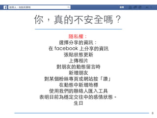 8 
你，真的不安全嗎？ 
隱私權： 
選擇分享的資訊： 
在 facebook 上分享的資訊 
張貼狀態更新 
上傳相⽚片 
對朋友的動態留⾔言時 
新增朋友 
對某個粉絲專⾴頁或網站按「讚」 
在動態中新增地標 
使⽤用我們的聯絡⼈人匯⼊入⼯工具 
表明⺫⽬目前為穩定交往中的感情狀態。 
⽣生⽇日 
 