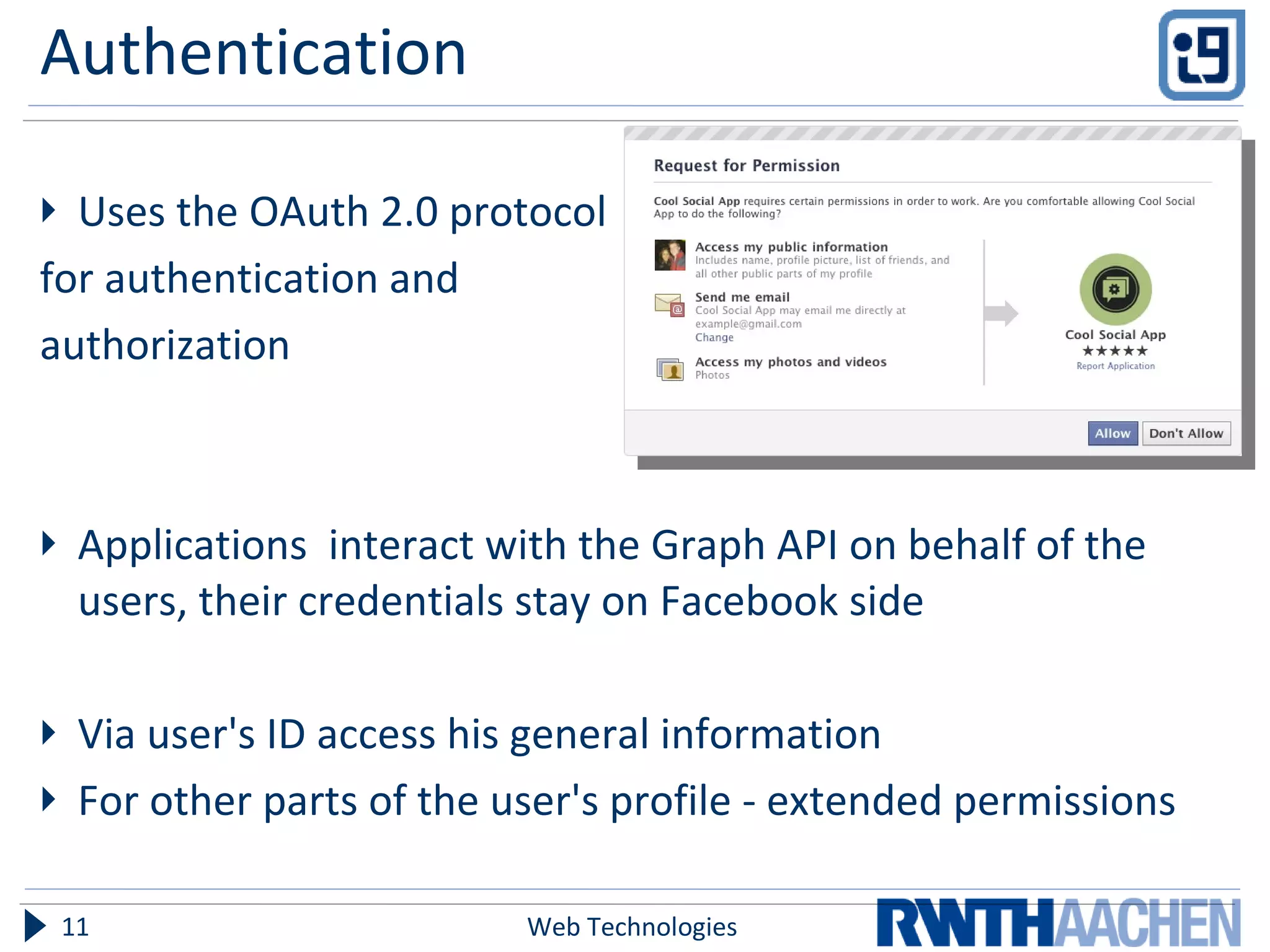 Authentication Uses the OAuth 2.0 protocol  for authentication and  authorization Applications  interact with the Graph API on behalf of the users, their credentials stay on Facebook side Via user's ID access his general information For other parts of the user's profile - extended permissions Web Technologies 