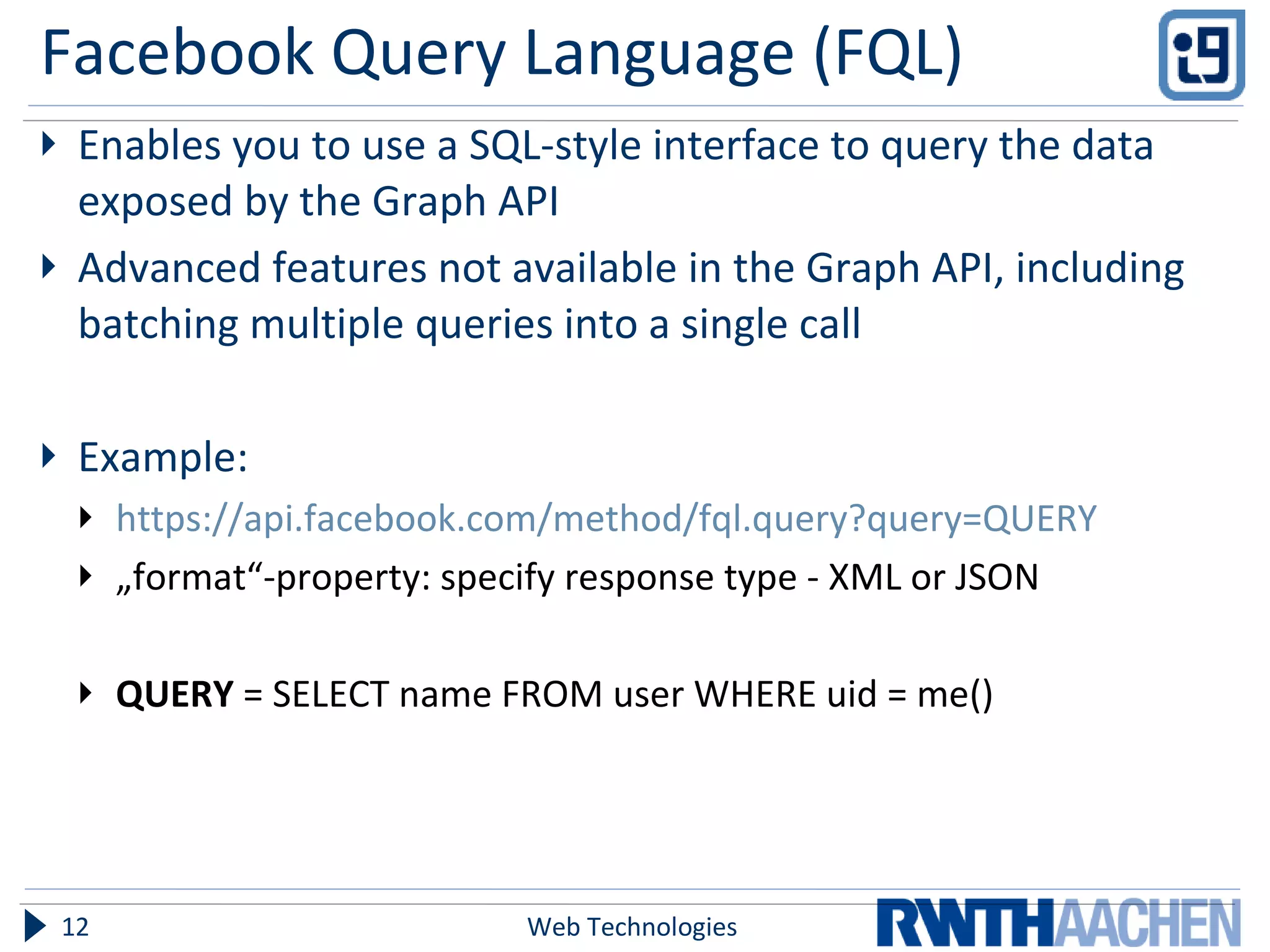 Facebook Query Language (FQL) Enables you to use a SQL-style interface to query the data exposed by the Graph API Advanced features not available in the Graph API, including batching multiple queries into a single call Example: https://api.facebook.com/method/fql.query?query=QUERY „ format“-property: specify response type - XML or JSON QUERY  =   SELECT name FROM user WHERE uid = me() Web Technologies 