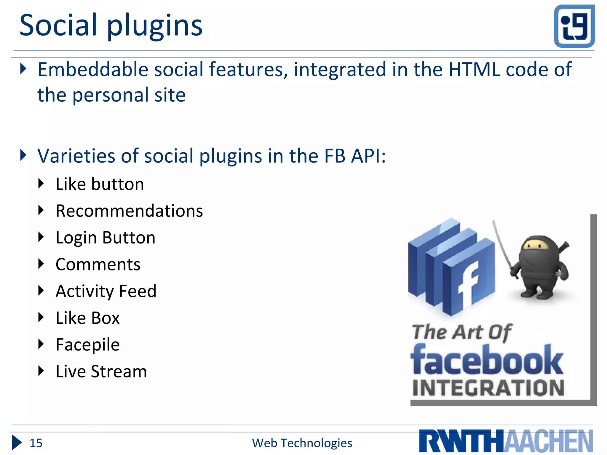Social plugins Embeddable social features, integrated in the HTML code of the personal site Varieties of social plugins in the FB API: Like button Recommendations Login Button Comments Activity Feed Like Box Facepile Live Stream Web Technologies 