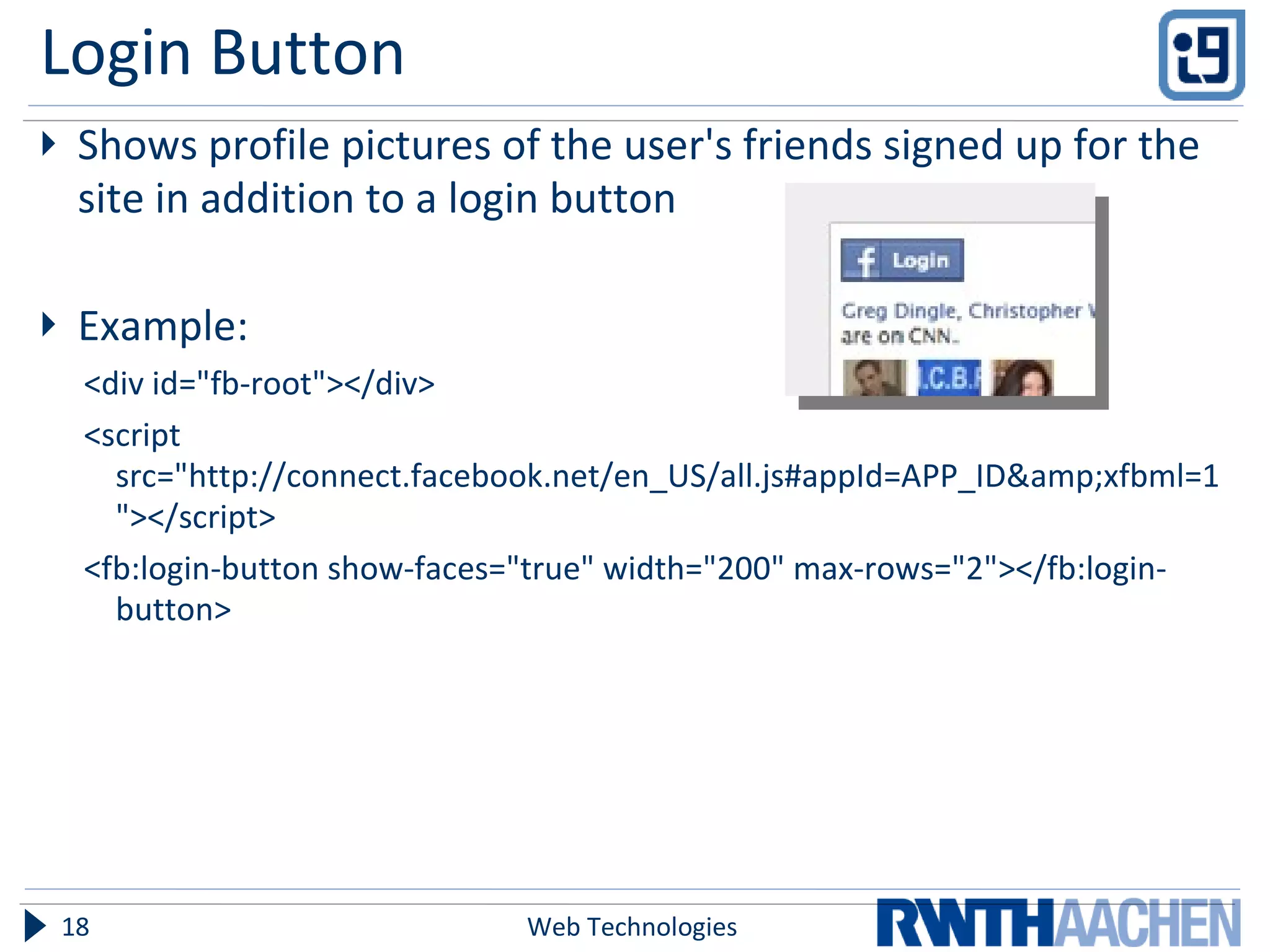 Login Button Shows profile pictures of the user's friends signed up for the site in addition to a login button Example: <div id=&quot;fb-root&quot;></div> <script src=&quot;http://connect.facebook.net/en_US/all.js#appId=APP_ID&amp;xfbml=1&quot;></script> <fb:login-button show-faces=&quot;true&quot; width=&quot;200&quot; max-rows=&quot;2&quot;></fb:login-button> Web Technologies 