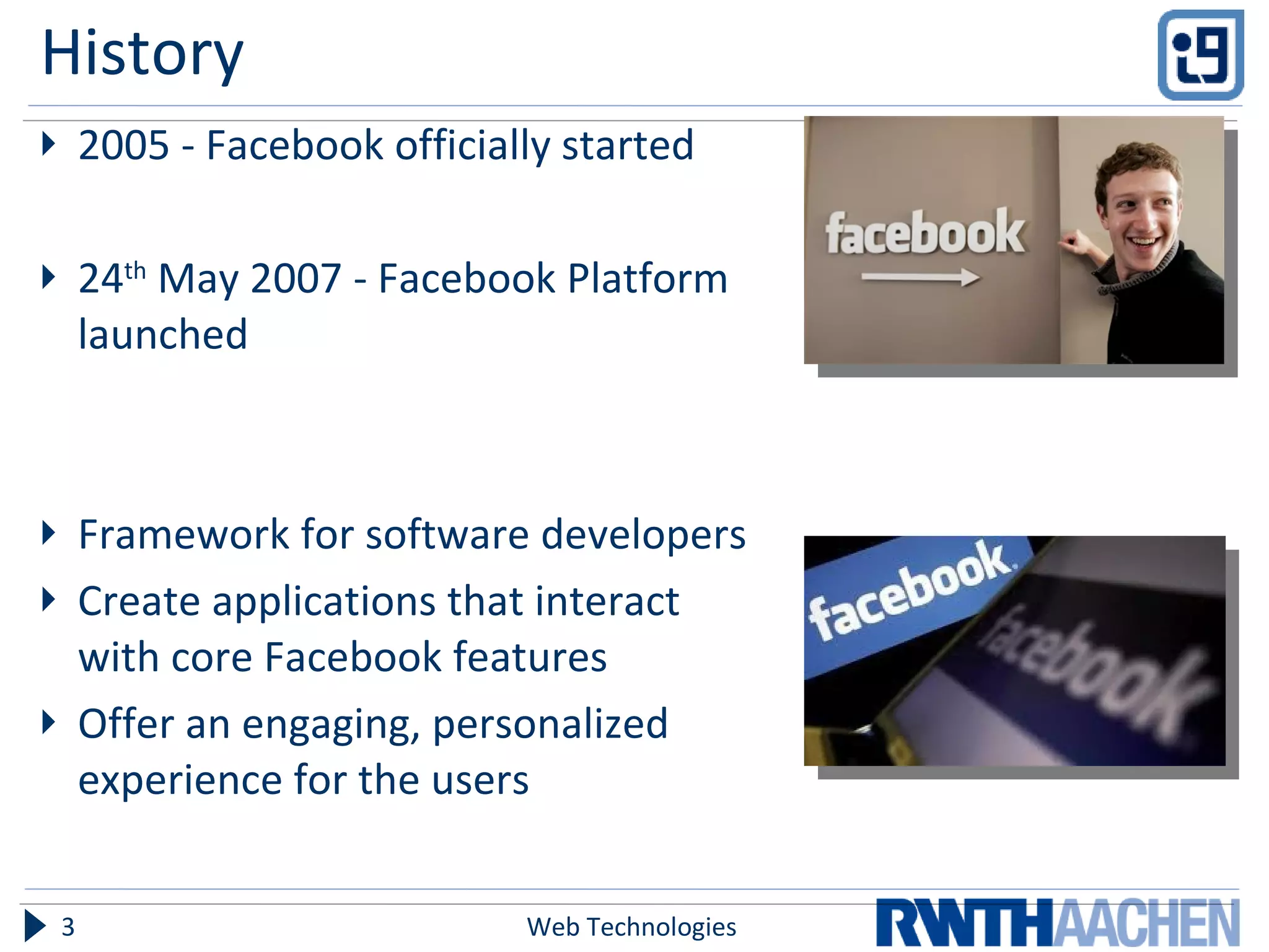 History 2005 - Facebook officially started 24 th  May 2007 - Facebook Platform launched Framework for software developers  Create applications that interact with core Facebook features Offer an engaging, personalized experience for the users Web Technologies 