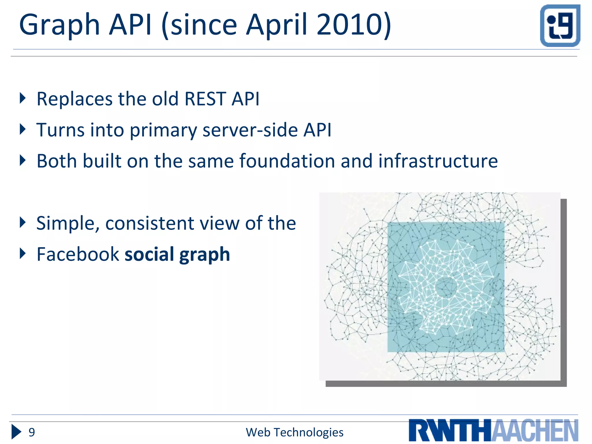 Graph API (since April 2010) Replaces the old REST API  Turns into primary server-side API Both built on the same foundation and infrastructure Simple, consistent view of the  Facebook  social graph Web Technologies 