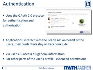 Authentication Uses the OAuth 2.0 protocol  for authentication and  authorization Applications  interact with the Graph API on behalf of the users, their credentials stay on Facebook side Via user's ID access his general information For other parts of the user's profile - extended permissions Web Technologies 