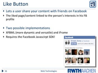 Like Button Lets a user share your content with friends on Facebook The liked page/content linked to the person’s interests in his FB profile Two possible implementations XFBML (more dynamic and versatile) and iFrame Requires the Facebook Javascirpt SDK! Web Technologies 