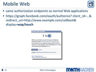 Mobile Web same authorization endpoints as normal Web applications https://graph.facebook.com/oauth/authorize? client_id=...& redirect_uri=http://www.example.com/callback& display= wap/touch Web Technologies 