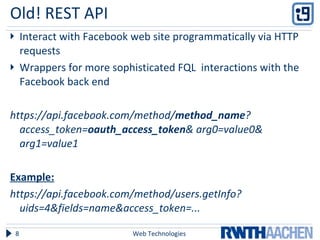 Old! REST API  Interact with Facebook web site programmatically via HTTP requests Wrappers for more sophisticated FQL  interactions with the Facebook back end https://api.facebook.com/method/ method_name ? access_token= oauth_access_token & arg0=value0& arg1=value1 Example: https://api.facebook.com/method/users.getInfo?uids=4&fields=name&access_token=... Web Technologies 