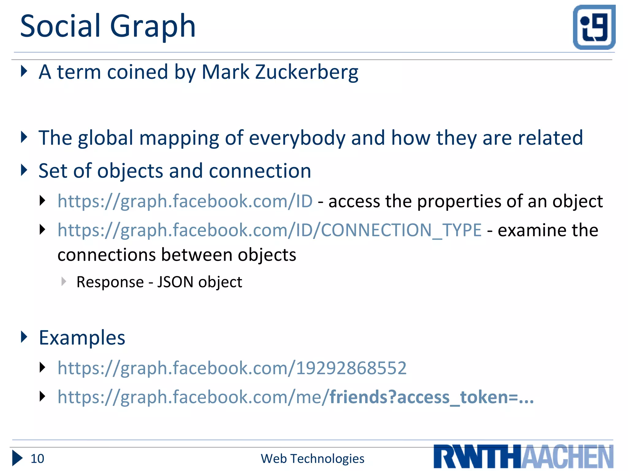 Social Graph A term coined by Mark Zuckerberg The global mapping of everybody and how they are related  Set of objects and connection https://graph.facebook.com/ID  - access the properties of an object https://graph.facebook.com/ID/CONNECTION_TYPE  -  examine the connections between objects Response - JSON object Examples https://graph.facebook.com/19292868552 https://graph.facebook.com/me/ friends ?access_token=... Web Technologies 