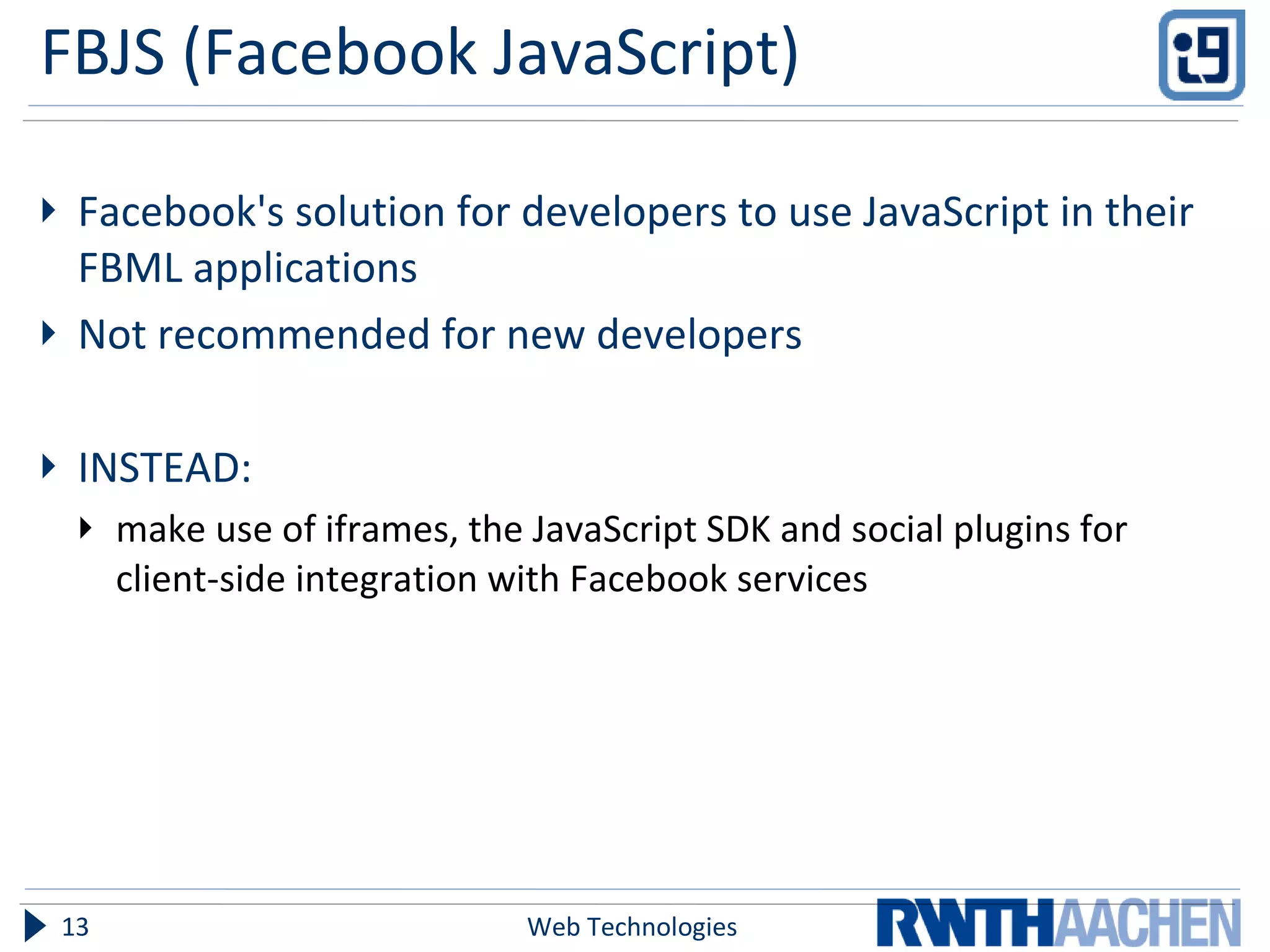 FBJS (Facebook JavaScript) Facebook's solution for developers to use JavaScript in their FBML applications Not recommended for new developers INSTEAD:  make use of iframes, the JavaScript SDK and social plugins for client-side integration with Facebook services Web Technologies 