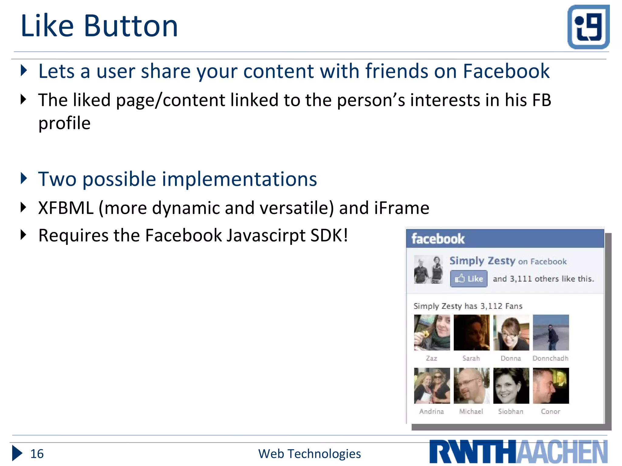 Like Button Lets a user share your content with friends on Facebook The liked page/content linked to the person’s interests in his FB profile Two possible implementations XFBML (more dynamic and versatile) and iFrame Requires the Facebook Javascirpt SDK! Web Technologies 
