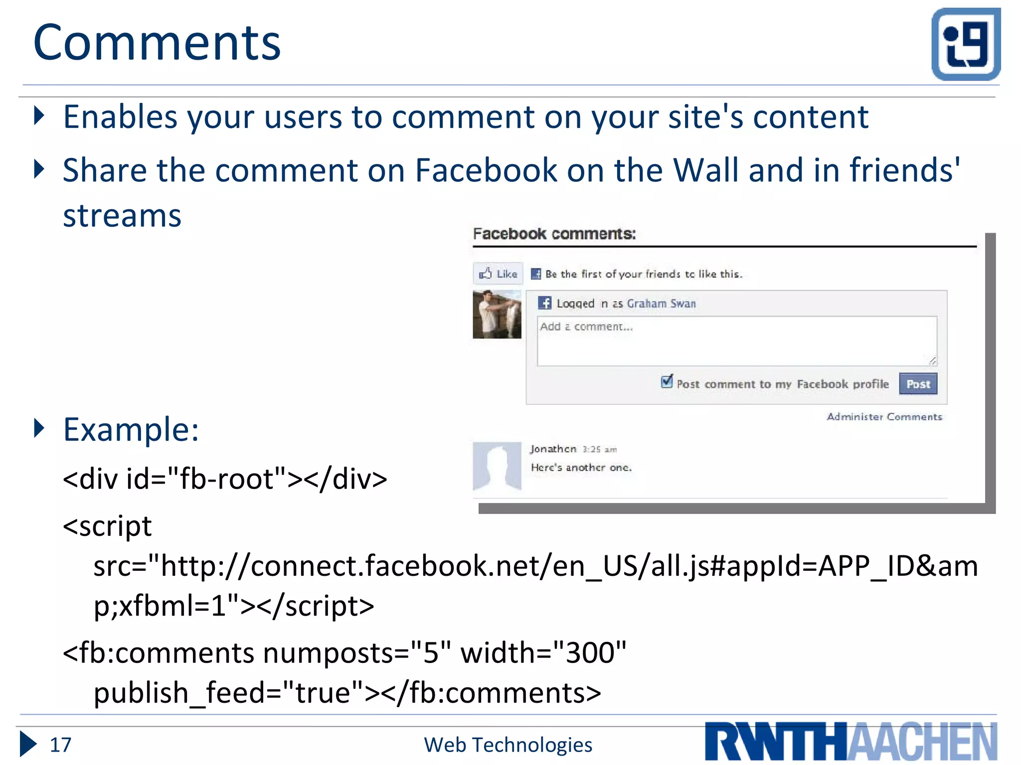 Comments Enables your users to comment on your site's content Share the comment on Facebook on the Wall and in friends' streams Example: <div id="fb-root"></div> <script src="http://connect.facebook.net/en_US/all.js#appId=APP_ID&amp;xfbml=1"></script> <fb:comments numposts="5" width="300" publish_feed="true"></fb:comments> Web Technologies 