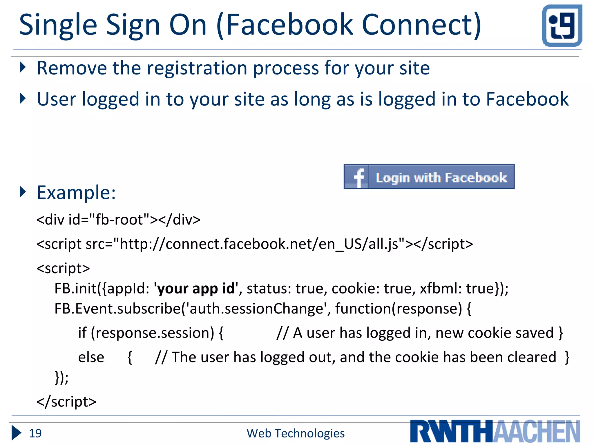 Single Sign On (Facebook Connect) Remove the registration process for your site User logged in to your site as long as is logged in to Facebook Example:  <div id="fb-root"></div>  <script src="http://connect.facebook.net/en_US/all.js"></script>  <script>  FB.init({appId: ' your app id ', status: true, cookie: true, xfbml: true}); FB.Event.subscribe('auth.sessionChange', function(response) { if (response.session) {  // A user has logged in, new cookie saved }  else  {  // The user has logged out, and the cookie has been cleared  } });  </script> Web Technologies 