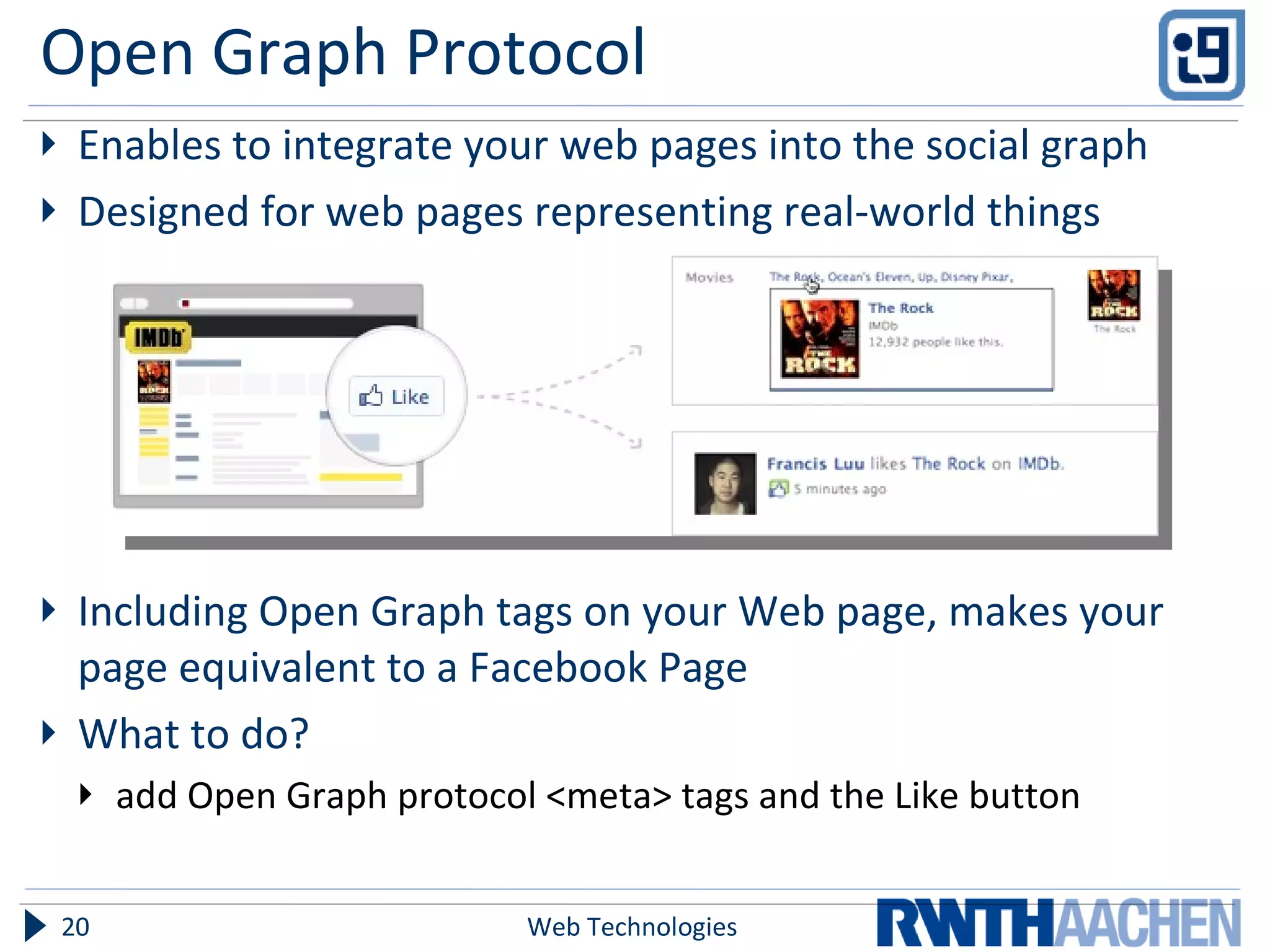 Open Graph Protocol Enables to integrate your web pages into the social graph Designed for web pages representing real-world things Including Open Graph tags on your Web page, makes your page equivalent to a Facebook Page What to do? add Open Graph protocol <meta> tags and the Like button Web Technologies 