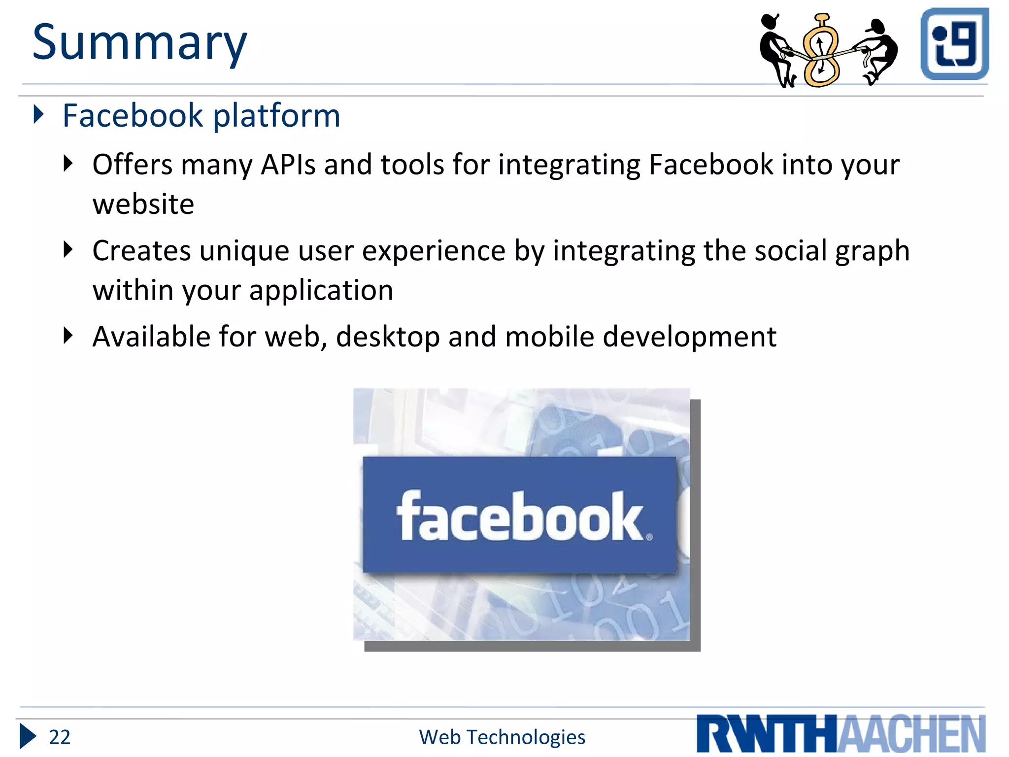 Summary Facebook platform Offers many APIs and tools for integrating Facebook into your website Creates unique user experience by integrating the social graph within your application Available for web, desktop and mobile development Web Technologies 