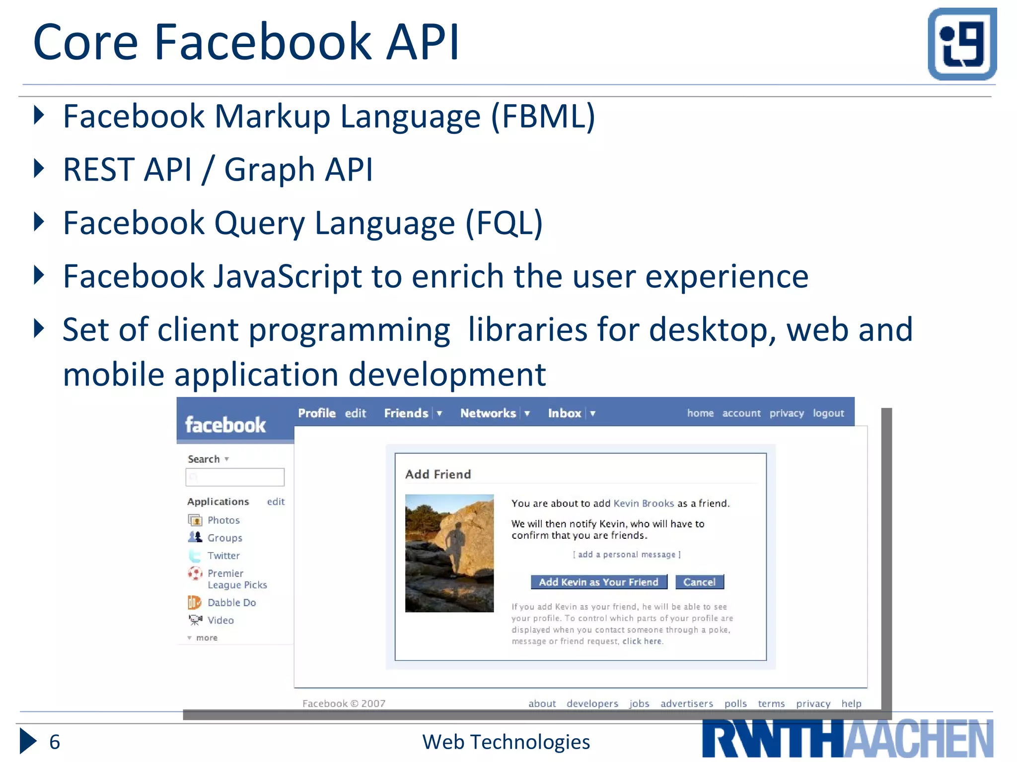 Core Facebook API Facebook Markup Language (FBML) REST API / Graph API Facebook Query Language (FQL) Facebook JavaScript to enrich the user experience Set of client programming  libraries for desktop, web and mobile application development Web Technologies 