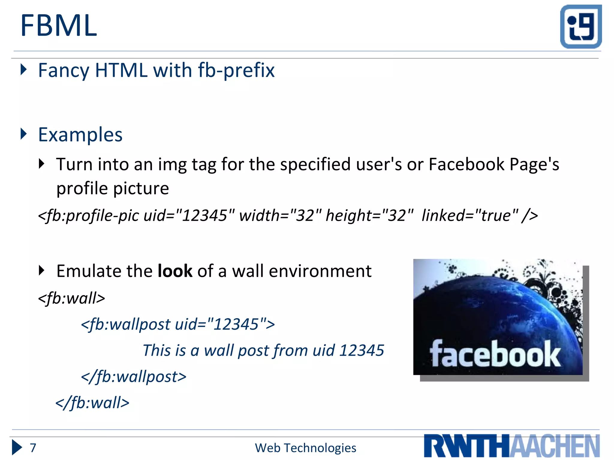 FBML Fancy HTML with fb-prefix Examples Turn into an img tag for the specified user's or Facebook Page's profile picture <fb:profile-pic uid="12345" width="32" height="32"  linked="true" /> Emulate the  look  of a wall environment <fb:wall> <fb:wallpost uid="12345"> This is a wall post from uid 12345 </fb:wallpost>  </fb:wall> Web Technologies 