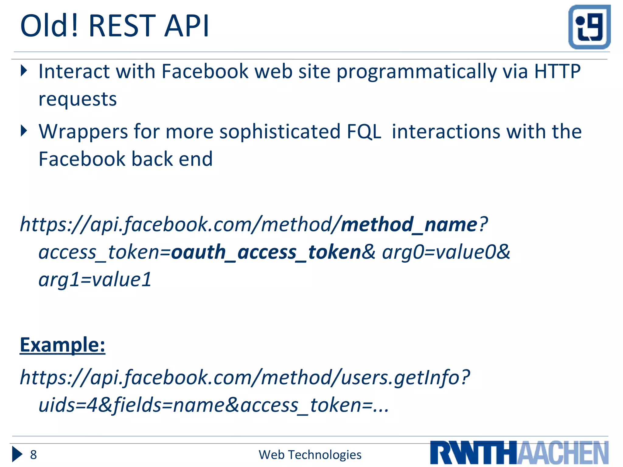 Old! REST API  Interact with Facebook web site programmatically via HTTP requests Wrappers for more sophisticated FQL  interactions with the Facebook back end https://api.facebook.com/method/ method_name ? access_token= oauth_access_token & arg0=value0& arg1=value1 Example: https://api.facebook.com/method/users.getInfo?uids=4&fields=name&access_token=... Web Technologies 