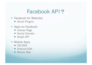 Facebook API   	
  Facebook for Websites
    Social Plugins
  Apps on Facebook
    Canvas Page
    Social Cannels
    Graph API
  Mobile Apps
    iOS SDK
    Android SDK
    Mobile Web	
 