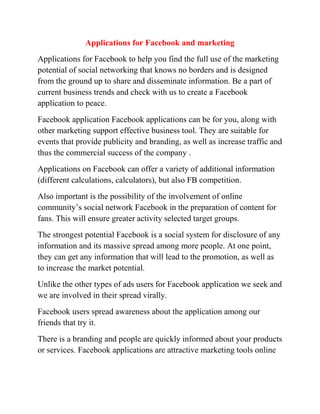 Applications for Facebook and marketing
Applications for Facebook to help you find the full use of the marketing
potential of social networking that knows no borders and is designed
from the ground up to share and disseminate information. Be a part of
current business trends and check with us to create a Facebook
application to peace.
Facebook application Facebook applications can be for you, along with
other marketing support effective business tool. They are suitable for
events that provide publicity and branding, as well as increase traffic and
thus the commercial success of the company .
Applications on Facebook can offer a variety of additional information
(different calculations, calculators), but also FB competition.
Also important is the possibility of the involvement of online
community’s social network Facebook in the preparation of content for
fans. This will ensure greater activity selected target groups.
The strongest potential Facebook is a social system for disclosure of any
information and its massive spread among more people. At one point,
they can get any information that will lead to the promotion, as well as
to increase the market potential.
Unlike the other types of ads users for Facebook application we seek and
we are involved in their spread virally.
Facebook users spread awareness about the application among our
friends that try it.
There is a branding and people are quickly informed about your products
or services. Facebook applications are attractive marketing tools online
 