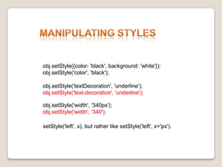 ManipulatingStylesobj.setStyle({color: 'black', background: 'white'});obj.setStyle('color', 'black');obj.setStyle('textDecoration', 'underline');obj.setStyle('text-decoration', 'underline');obj.setStyle('width', '340px');obj.setStyle('width', '340');setStyle('left', x), butratherlikesetStyle('left', x+'px'). 