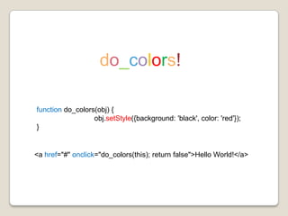 do_colors!functiondo_colors(obj) { obj.setStyle({background: 'black', color: 'red'}); } <a href="#" onclick="do_colors(this); return false">Hello World!</a> 