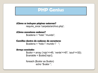 PHP Genius¿Cómo se incluyen páginas externas?require_once 'carpeta/archivo.php';¿Cómo concateno cadenas?	$cadena = “hola”.”mundo”;Comillas dentro de cadenas de caracteres	$cadena = “hola \” mundo \”   ”;Arrays asociados	$color = array (‘rojo’=>45, ‘verde’=>67, ‘azul’=>32);	$variable = $color[‘rojo’];foreach ($color as $valor)		echo “$valor ”;