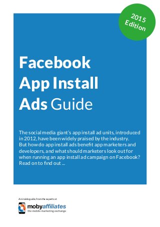 App Marketing Networks 2014
Facebook
App Install
Ads Guide
The social media giant’s app install ad units, introduced
in 2012, have been widely praised by the industry.
But how do app install ads benefit app marketers and
developers, and what should marketers look out for
when running an app install ad campaign on Facebook?
Read on to find out ...
An inside guide, from the experts at
2015Edition
 