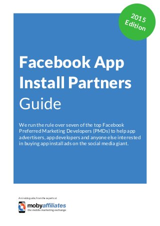 App Marketing Networks 2014
Facebook App
Install Partners
Guide
We run the rule over seven of the top Facebook
Preferred Marketing Developers (PMDs) to help app
advertisers, app developers and anyone else interested
in buying app install ads on the social media giant.
An inside guide, from the experts at
2015Edition
 