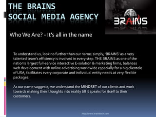 http://www.brainstech.com The Brains                 Social Media Agency Who We Are? - It&apos;s all in the name To understand us, look no further than our name: simply, ‘BRAINS’ as a very talented team’s efficiency is involved in every step. THE BRAINS as one of the nation&apos;s largest full-service interactive E-solution & marketing firms, balances web development with online advertising worldwide especially for a big clientele of USA, facilitates every corporate and individual entity needs at very flexible packages.  As our name suggests, we understand the MINDSET of our clients and work towards making their thoughts into reality till it speaks for itself to their customers. 