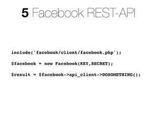5 Facebook REST-API

include('facebook/client/facebook.php');

$facebook = new Facebook(KEY,SECRET);

$result = $facebook->api_client->DOSOMETHING();
 