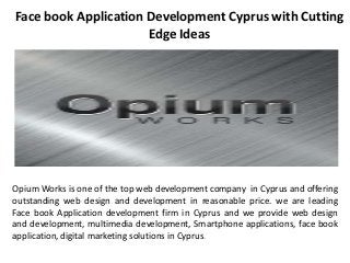 Face book Application Development Cyprus with Cutting
Edge Ideas
Opium Works is one of the top web development company in Cyprus and offering
outstanding web design and development in reasonable price. we are leading
Face book Application development firm in Cyprus and we provide web design
and development, multimedia development, Smartphone applications, face book
application, digital marketing solutions in Cyprus.
 