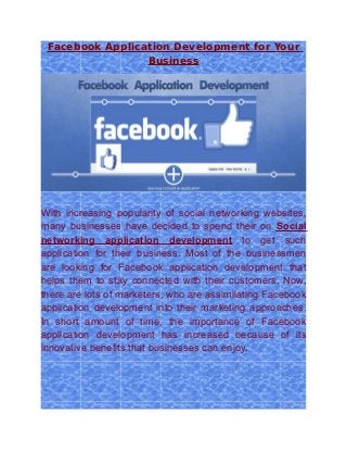 Facebook Application Development for Your
                 Business




With increasing popularity of social networking websites,
many businesses have decided to spend their on Social
networking application development to get such
application for their business. Most of the businessmen
are looking for Facebook application development that
helps them to stay connected with their customers. Now,
there are lots of marketers, who are assimilating Facebook
application development into their marketing approaches.
In short amount of time, the importance of Facebook
application development has increased because of its
innovative benefits that businesses can enjoy.
 