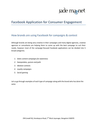 Facebook Application for Consumer Engagement


How brands are using Facebook for campaigns & contest

Although brands are being very creative in their campaigns and many digital agencies, creative
agencies or consultants are helping them to come up with the best campaign to suit their
needs, however most of the campaign-focused Facebook applications can be divided into 5
broad categories.



   1. Static content campaigns for awareness
   2. Sweepstakes, quizzes and polls
   3. Ideation contests
   4. Loyalty campaigns
   5. Social gaming



Let us go through examples of each type of campaign along with the brand who has done the
same




              294 (new# 56), Kanakapura Road, 7th Block Jayanagar, Bangalore 560070
 