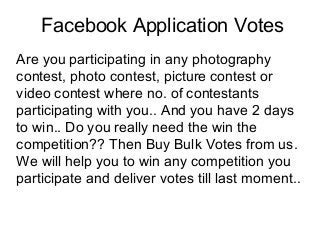 Facebook Application Votes
Are you participating in any photography
contest, photo contest, picture contest or
video contest where no. of contestants
participating with you.. And you have 2 days
to win.. Do you really need the win the
competition?? Then Buy Bulk Votes from us.
We will help you to win any competition you
participate and deliver votes till last moment..
 