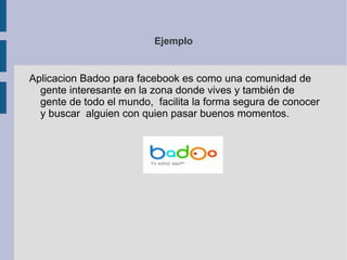 Características generales de estas aplicaciones Categorias de desarrollo API: es una interfaz basada en REST que permite el acceso a los datos del perfil, amigos, fotos y eventos del usuario mediante la utilización de mensajes GET o POST. Consultas (FQL, “Facebook Query Language”): es un lenguaje de consultas similar a SQL utilizado para acceder a los mismos datos que la API pero permitiendo consultas más complejas. Maquetación (FBML, “Faceboook Markup Language”): es un lenguaje de markup similar a HTML que permite ser intercalado con el HTML a utilizar para integrar las aplicaciones a la experiencia de usuario Facebook. Utilizando FBML se pueden acceder distintos puntos de la red como ser el perfil, acciones del perfil, canvas y feeds. Este lenguaje también incluye soporte para AJAX y Javascript. 