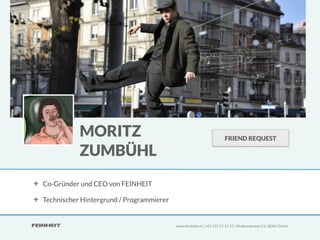 MORITZ                                                      FRIEND REQUEST

           ZUMBÜHL
Co-Gründer und CEO von FEINHEIT

Technischer Hintergrund / Programmierer


                                          www.feinheit.ch | +41 555 11 11 41 | Molkenstrasse 21 | 8004 Zürich
 