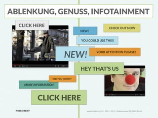 ABLENKUNG, GENUSS, INFOTAINMENT
  CLICK HERE                                                    CHECK OUT NOW
                                   NEW!


                                   YOU COULD USE THIS!




                          NEW!                   YOUR ATTENTION PLEASE!




                                   HEY THAT’S US
                   DID YOU KNOW?

    MORE INFORMATION



           CLICK HERE
                                      www.feinheit.ch | +41 555 11 11 41 | Molkenstrasse 21 | 8004 Zürich
 