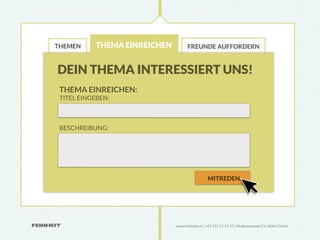 THEMEN      THEMA EINREICHEN          FREUNDE AUFFORDERN



DEIN THEMA INTERESSIERT UNS!
 THEMA EINREICHEN:
 TITEL EINGEBEN:



 BESCHREIBUNG:




                                                  MITREDEN




                               www.feinheit.ch | +41 555 11 11 41 | Molkenstrasse 21 | 8004 Zürich
 