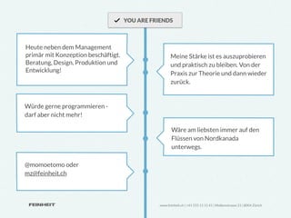 YOU ARE FRIENDS



Heute neben dem Management
primär mit Konzeption beschäftigt.                    Meine Stärke ist es auszuprobieren
Beratung, Design, Produktion und                      und praktisch zu bleiben. Von der
Entwicklung!                                          Praxis zur Theorie und dann wieder
                                                      zurück.


Würde gerne programmieren -
darf aber nicht mehr!

                                                      Wäre am liebsten immer auf den
                                                      Flüssen von Nordkanada
                                                      unterwegs.

@momoetomo oder
mz@feinheit.ch



                                               www.feinheit.ch | +41 555 11 11 41 | Molkenstrasse 21 | 8004 Zürich
 