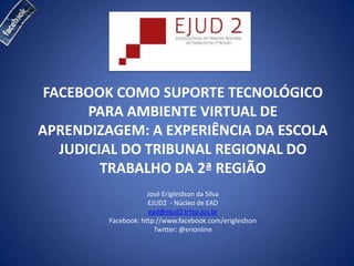 FACEBOOK COMO SUPORTE TECNOLÓGICO
       PARA AMBIENTE VIRTUAL DE
APRENDIZAGEM: A EXPERIÊNCIA DA ESCOLA
   JUDICIAL DO TRIBUNAL REGIONAL DO
         TRABALHO DA 2ª REGIÃO
                     José Erigleidson da Silva
                     EJUD2 - Núcleo de EAD
                     ead@ejud2.trtsp.jus.br
         Facebook: http://www.facebook.com/erigleidson
                       Twitter: @erionline
 