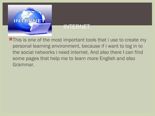 
This is one of the most important tools that i use to create my
personal learning environment, because if i want to log in to
the social networks i need internet. And also there I can find
some pages that help me to learn more English and also
Grammar.
INTERNET.
 