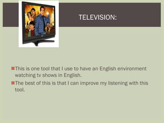 This is one tool that I use to have an English environment
watching tv shows in English.
The best of this is that I can improve my listening with this
tool.
TELEVISION:
 