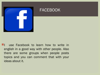 FACEBOOK
I use Facebook to learn how to write in
english in a good way with other people. Also
there are some groups when people posts
topics and you can comment that with your
ideas about it.
 