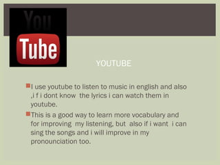 I use youtube to listen to music in english and also
,i f i dont know the lyrics i can watch them in
youtube.
This is a good way to learn more vocabulary and
for improving my listening, but also if i want i can
sing the songs and i will improve in my
pronounciation too.
YOUTUBE
 