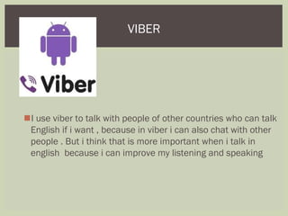 I use viber to talk with people of other countries who can talk
English if i want , because in viber i can also chat with other
people . But i think that is more important when i talk in
english because i can improve my listening and speaking
VIBER
 