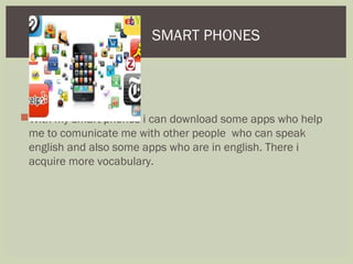 With my smart phones i can download some apps who help
me to comunicate me with other people who can speak
english and also some apps who are in english. There i
acquire more vocabulary.
SMART PHONES
 