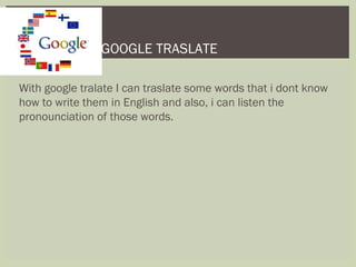 With google tralate I can traslate some words that i dont know
how to write them in English and also, i can listen the
pronounciation of those words.
GOOGLE TRASLATE
 
