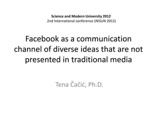 Facebook as a communication
channel of diverse ideas that are not
presented in traditional media
Tena Čačić, Ph.D.
Science and Modern University 2012
2nd International conference (NISUN 2012)
 