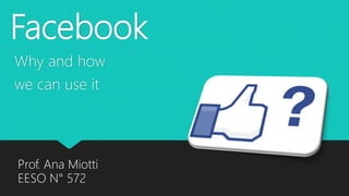 Facebook
Why and how
we can use it
Prof. Ana Miotti
EESO N° 572
 