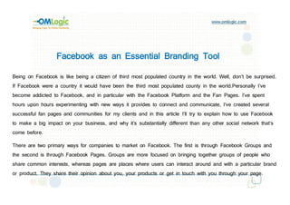 Facebook as an Essential Branding Tool

Being on Facebook is like being a citizen of third most populated country in the world. Well, don’t be surprised.
If Facebook were a country it would have been the third most populated county in the world.Personally I’ve
become addicted to Facebook, and in particular with the Facebook Platform and the Fan Pages. I’ve spent
hours upon hours experimenting with new ways it provides to connect and communicate, I’ve created several
successful fan pages and communities for my clients and in this article I’ll try to explain how to use Facebook
to make a big impact on your business, and why it’s substantially different than any other social network that’s
come before.

There are two primary ways for companies to market on Facebook. The first is through Facebook Groups and
the second is through Facebook Pages. Groups are more focused on bringing together groups of people who
share common interests, whereas pages are places where users can interact around and with a particular brand
or product. They share their opinion about you, your products or get in touch with you through your page.
 